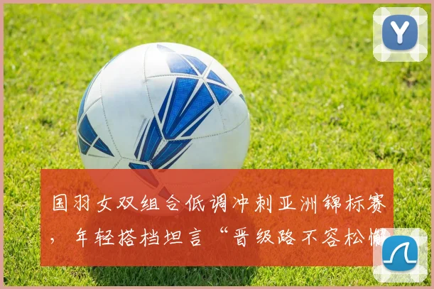 国羽女双组合低调冲刺亚洲锦标赛,年轻搭档坦言“晋级路不容松懈”