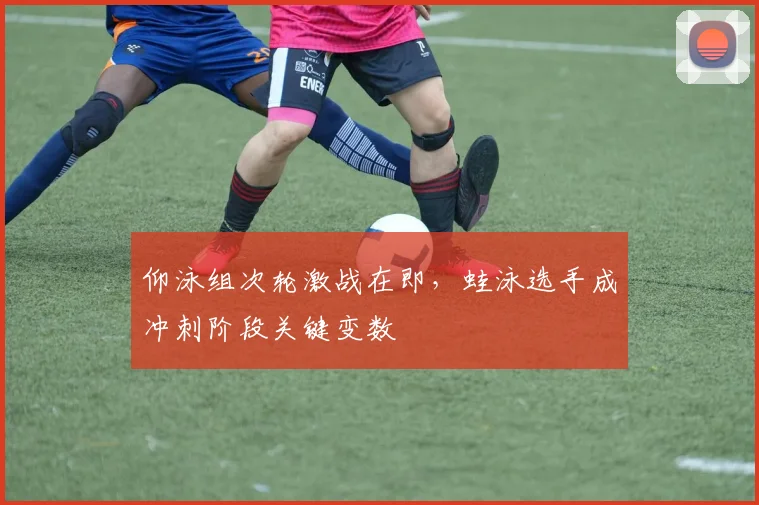 仰泳组次轮激战在即,蛙泳选手成冲刺阶段关键变数