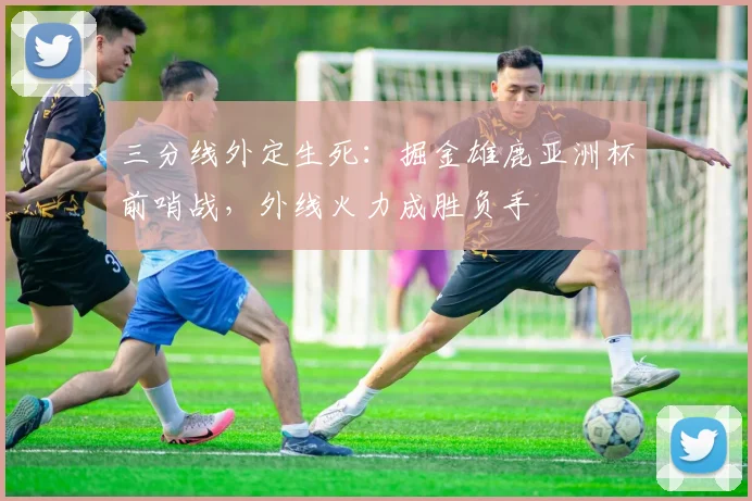 三分线外定生死：掘金雄鹿亚洲杯前哨战，外线火力成胜负手