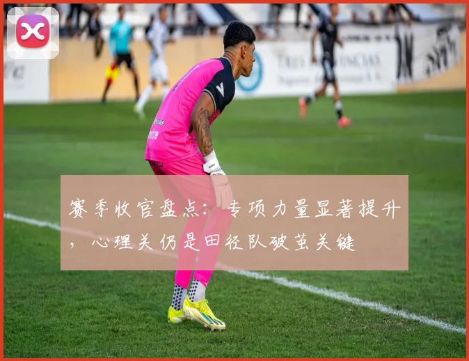 赛季收官盘点:专项力量显著提升,心理关仍是田径队破茧关键
