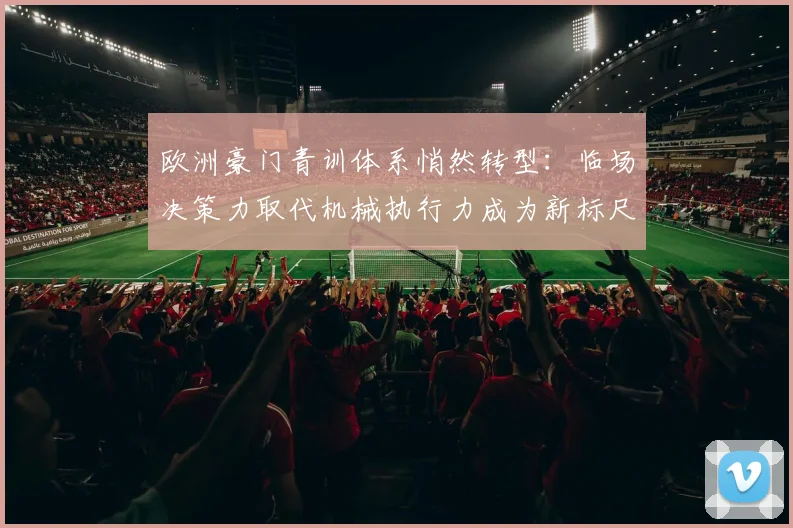 欧洲豪门青训体系悄然转型:临场决策力取代机械执行力成为新标尺