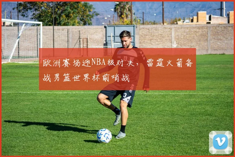 欧洲赛场迎NBA级对决,雷霆火箭备战男篮世界杯前哨战