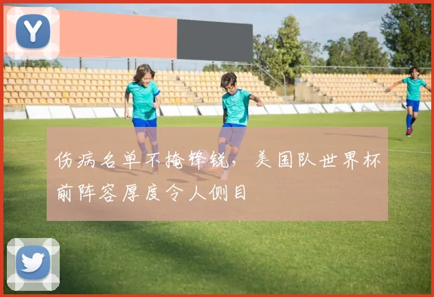 伤病名单不掩锋锐,美国队世界杯前阵容厚度令人侧目