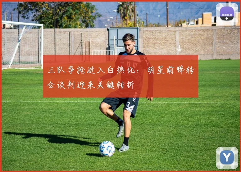 三队争抢进入白热化,明星前锋转会谈判迎来关键转折