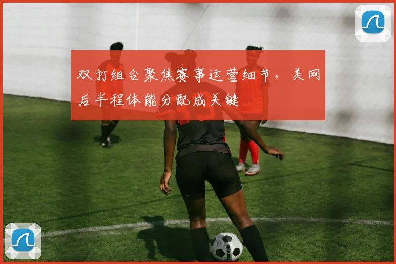 双打组合聚焦赛事运营细节，美网后半程体能分配成关键 - 虎扑体育