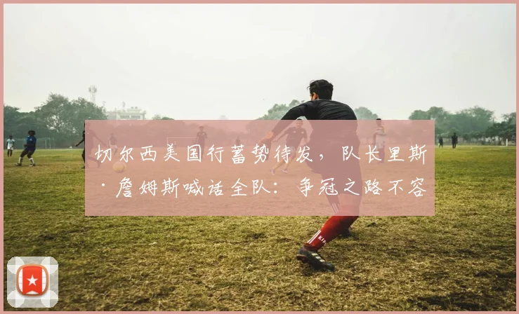 切尔西美国行蓄势待发，队长里斯·詹姆斯喊话全队：争冠之路不容松懈 - 虎扑体育