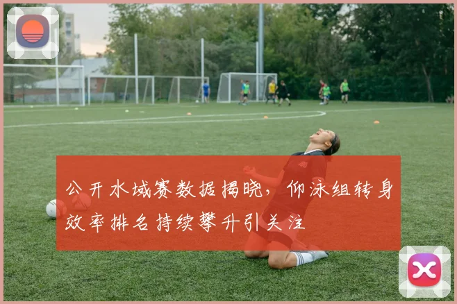 公开水域赛数据揭晓，仰泳组转身效率排名持续攀升引关注 - 虎扑体育