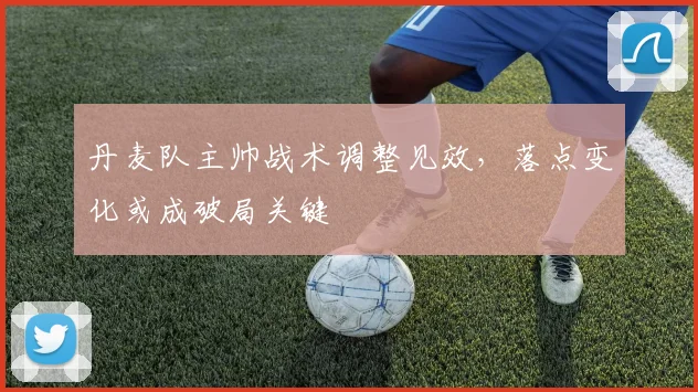 丹麦队主帅战术调整见效,落点变化或成破局关键