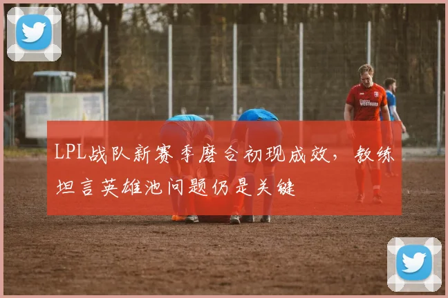 LPL战队新赛季磨合初现成效,教练坦言英雄池问题仍是关键