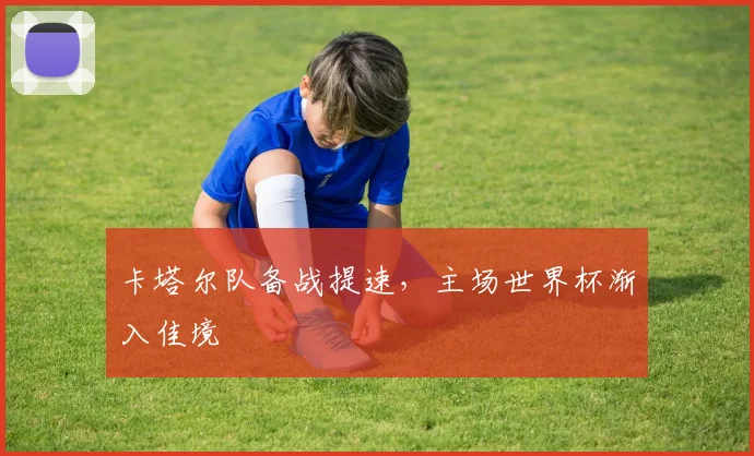 卡塔尔队备战提速,主场世界杯渐入佳境