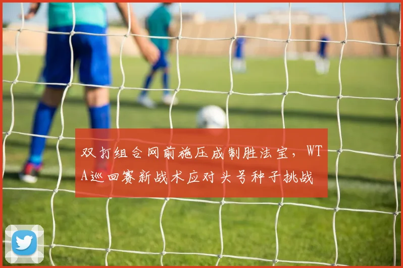 双打组合网前施压成制胜法宝,WTA巡回赛新战术应对头号种子挑战