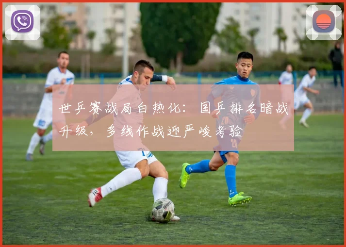世乒赛战局白热化:国乒排名暗战升级,多线作战迎严峻考验