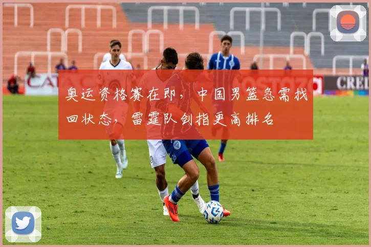 奥运资格赛在即,中国男篮急需找回状态,雷霆队剑指更高排名
