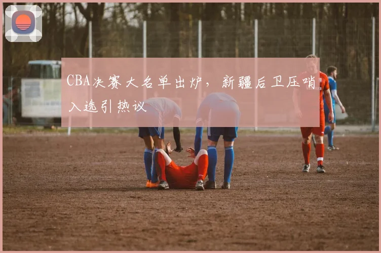 CBA决赛大名单出炉,新疆后卫压哨入选引热议