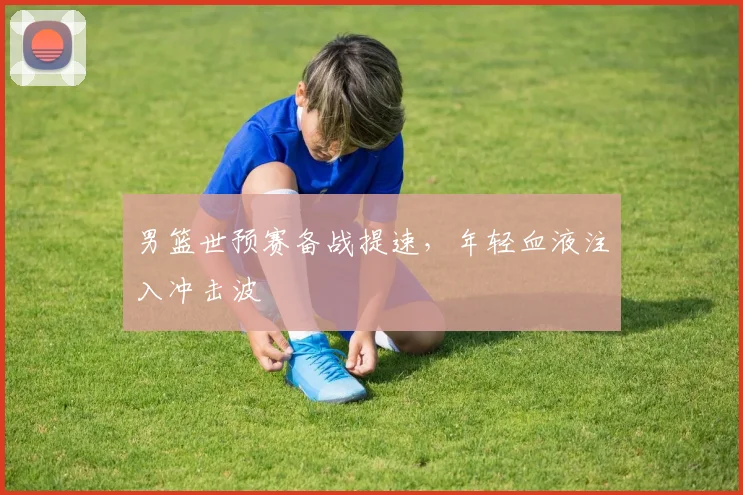 男篮世预赛备战提速,年轻血液注入冲击波
