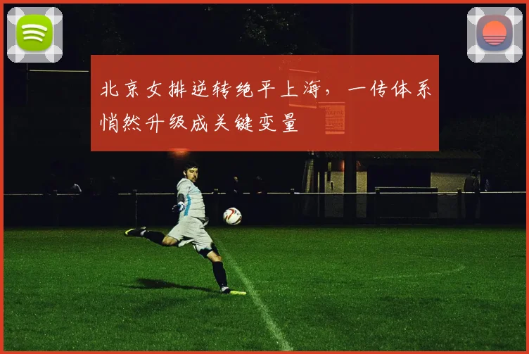 北京女排逆转绝平上海，一传体系悄然升级成关键变量 - 虎扑体育