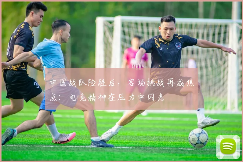 中国战队险胜后,客场挑战再成焦点:电竞精神在压力中闪光