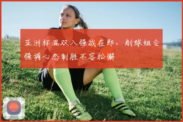 亚洲杯混双八强战在即,削球组合强调心态制胜不容松懈