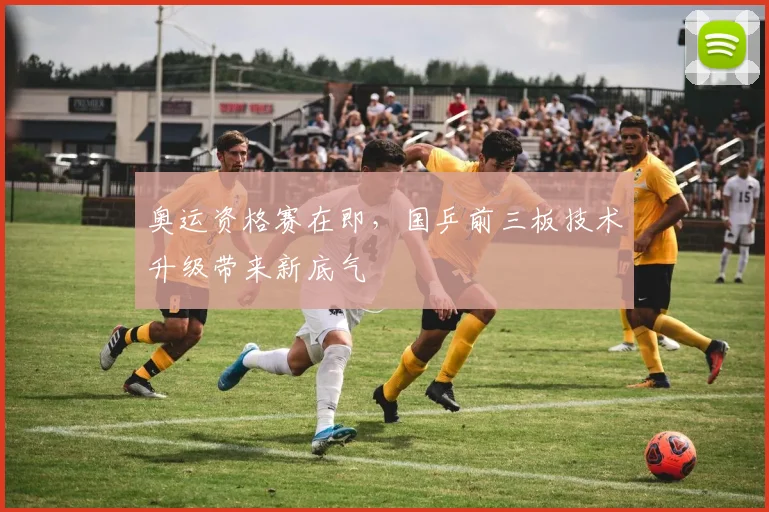 奥运资格赛在即,国乒前三板技术升级带来新底气