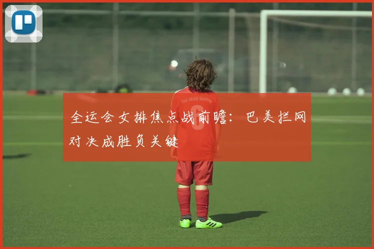 全运会女排焦点战前瞻:巴美拦网对决成胜负关键