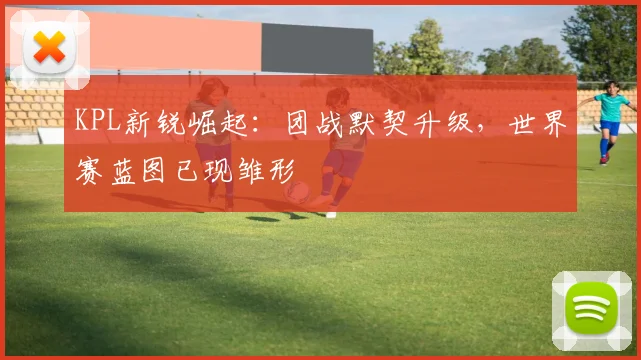 KPL新锐崛起：团战默契升级，世界赛蓝图已现雏形