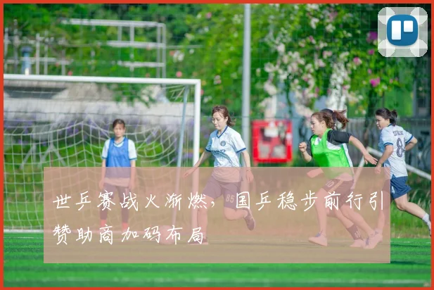 世乒赛战火渐燃,国乒稳步前行引赞助商加码布局
