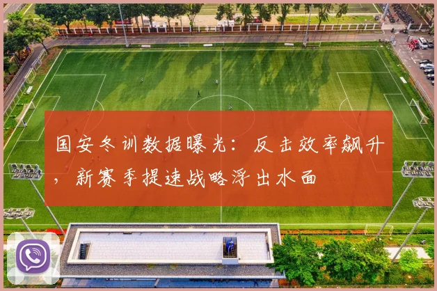 国安冬训数据曝光：反击效率飙升，新赛季提速战略浮出水面 - 虎扑体育