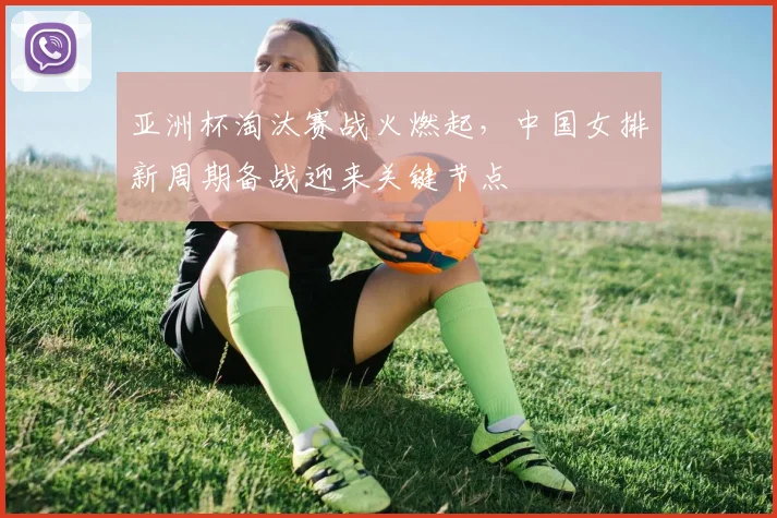 亚洲杯淘汰赛战火燃起,中国女排新周期备战迎来关键节点