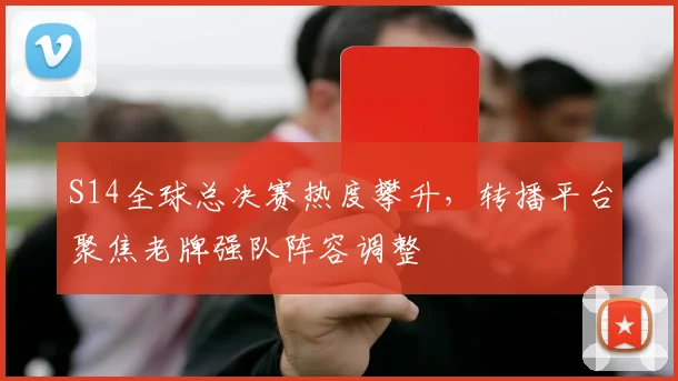 S14全球总决赛热度攀升,转播平台聚焦老牌强队阵容调整