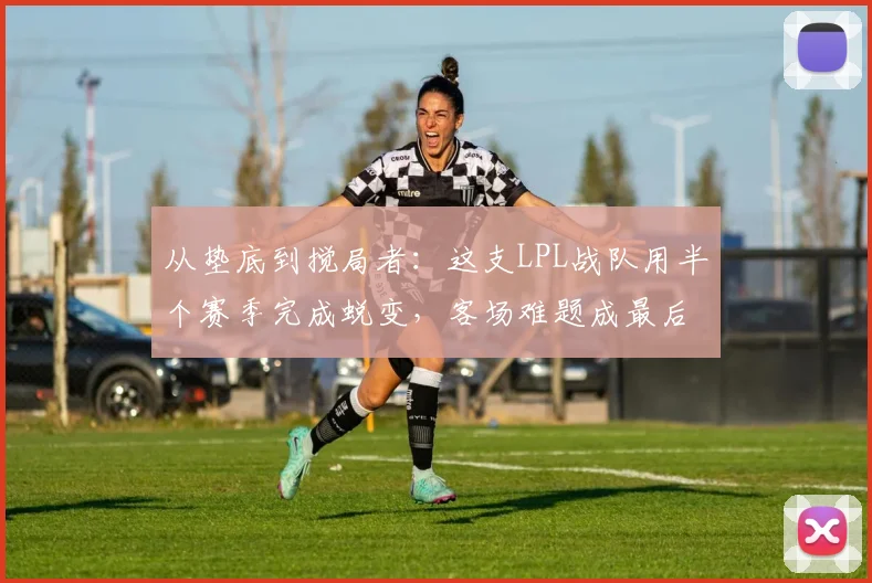 从垫底到搅局者:这支LPL战队用半个赛季完成蜕变,客场难题成最后拼图