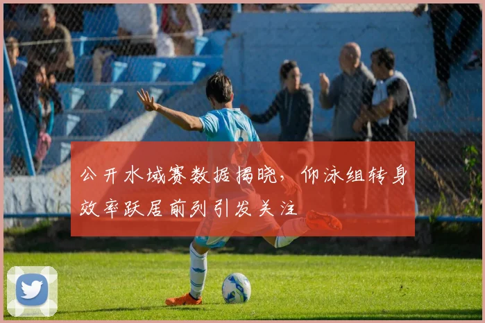 公开水域赛数据揭晓，仰泳组转身效率跃居前列引发关注 - 虎扑体育