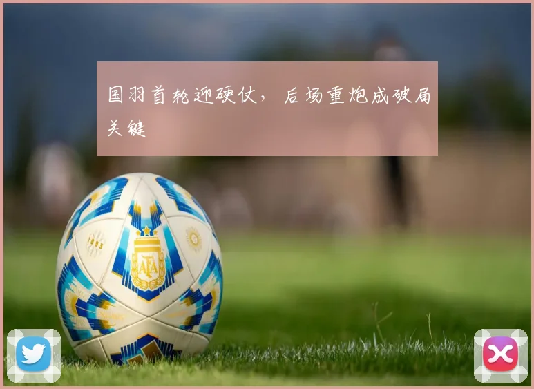 国羽首轮迎硬仗，后场重炮成破局关键 - 虎扑体育