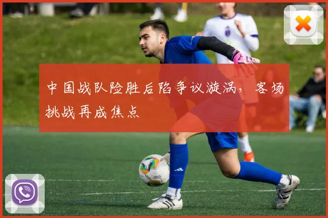 中国战队险胜后陷争议漩涡,客场挑战再成焦点