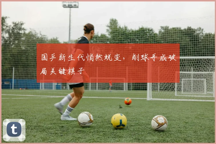 国乒新生代悄然蜕变,削球手成破局关键棋子