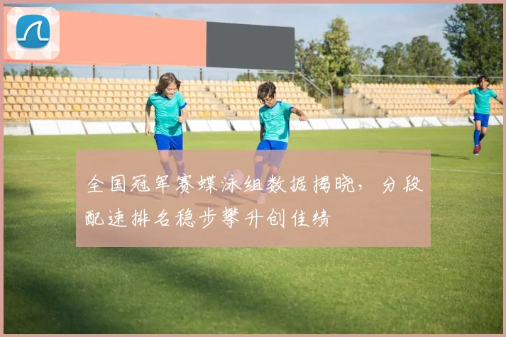 全国冠军赛蝶泳组数据揭晓,分段配速排名稳步攀升创佳绩