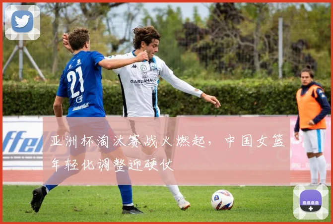 亚洲杯淘汰赛战火燃起,中国女篮年轻化调整迎硬仗