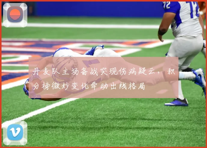 丹麦队主场备战突现伤病疑云,积分榜微妙变化牵动出线格局