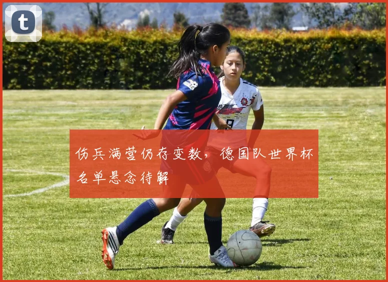 伤兵满营仍存变数,德国队世界杯名单悬念待解