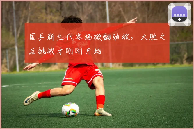 国乒新生代客场掀翻劲旅，大胜之后挑战才刚刚开始 - 虎扑体育
