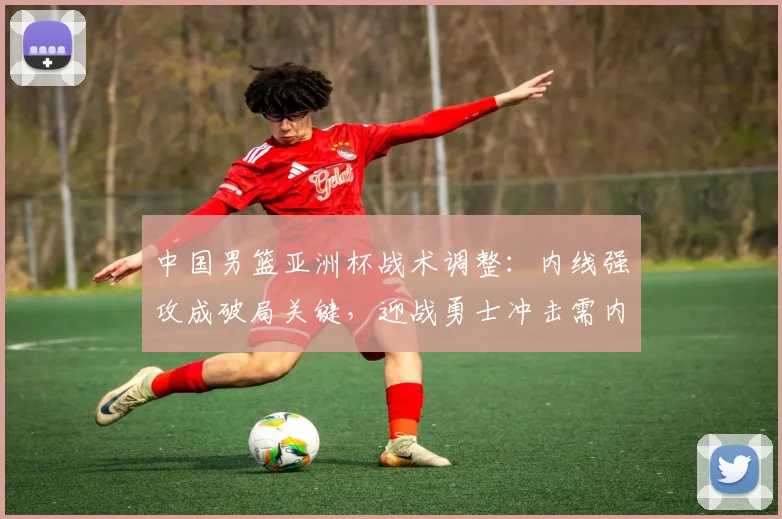 中国男篮亚洲杯战术调整:内线强攻成破局关键,迎战勇士冲击需内外兼修
