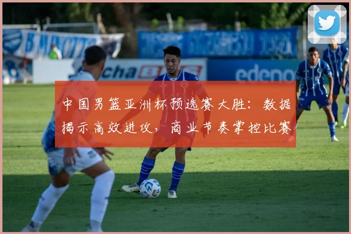 中国男篮亚洲杯预选赛大胜:数据揭示高效进攻,商业节奏掌控比赛