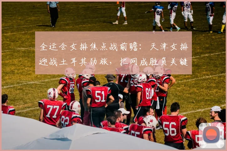 全运会女排焦点战前瞻：天津女排迎战土耳其劲旅，拦网成胜负关键 - 虎扑体育
