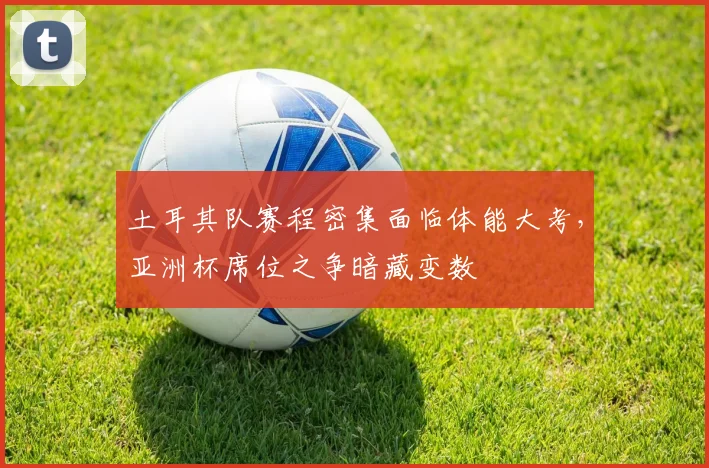 土耳其队赛程密集面临体能大考,亚洲杯席位之争暗藏变数