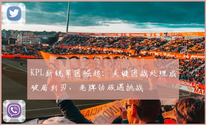 KPL新锐军团崛起:关键团战处理成破局利刃,老牌劲旅遇挑战