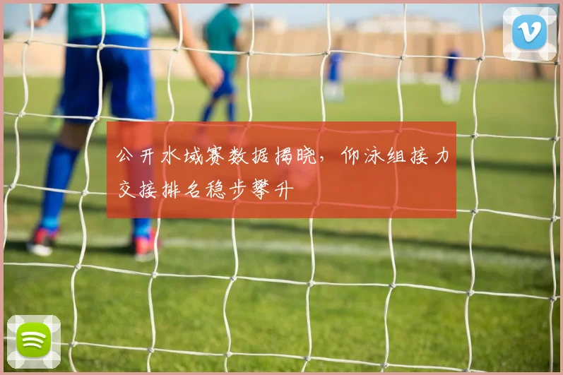 公开水域赛数据揭晓，仰泳组接力交接排名稳步攀升 - 虎扑体育