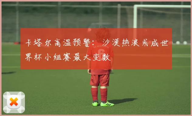 卡塔尔高温预警:沙漠热浪或成世界杯小组赛最大变数