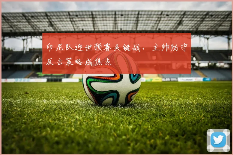 印尼队迎世预赛关键战，主帅防守反击策略成焦点 - 虎扑体育
