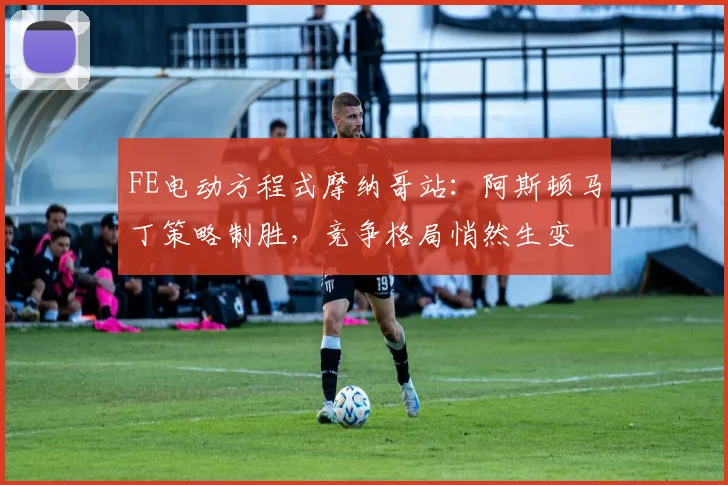 FE电动方程式摩纳哥站:阿斯顿马丁策略制胜,竞争格局悄然生变