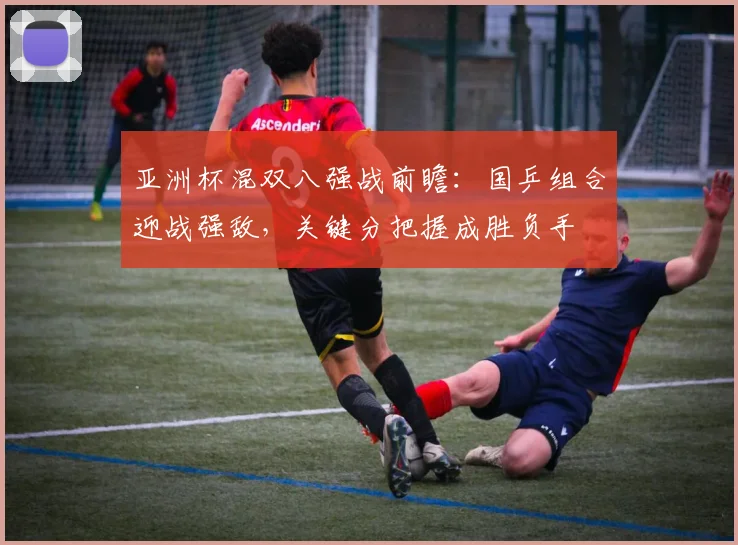 亚洲杯混双八强战前瞻:国乒组合迎战强敌,关键分把握成胜负手