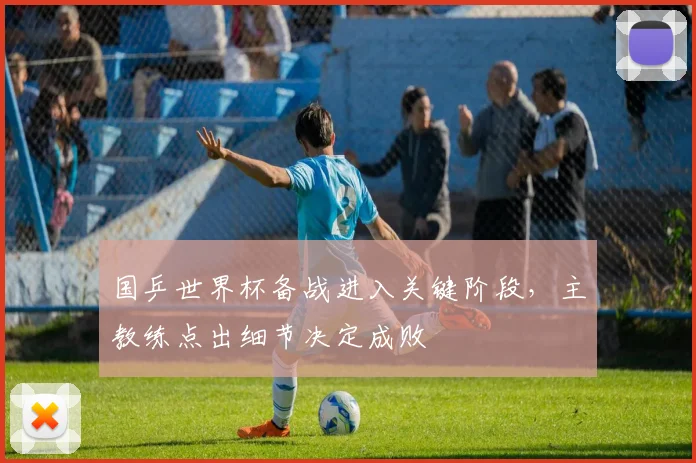 国乒世界杯备战进入关键阶段，主教练点出细节决定成败 - 虎扑体育